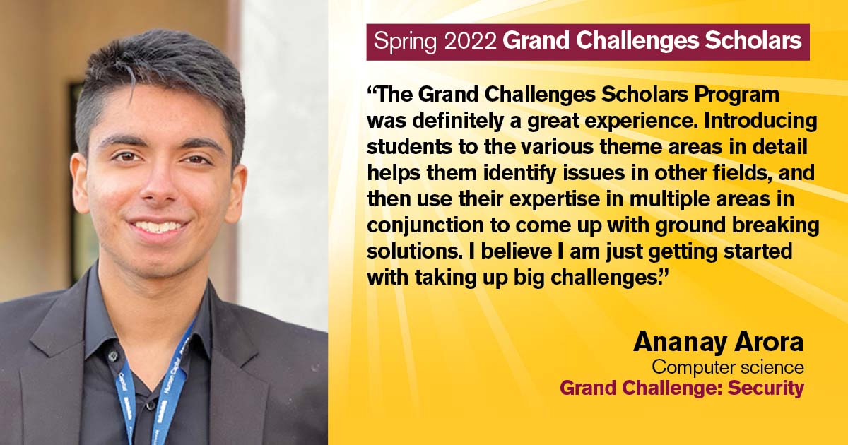 “The Grand Challenges Scholars Program was definitely a great experience. Introducing students to the various theme areas in detail helps them identify issues in other fields, and then use their expertise in multiple areas in conjunction to come up with ground breaking solutions. I believe I am just getting started with taking up big challenges.” Quote from scholar: Ananay Arora; Degree: Computer science; Grand Challenge: Security