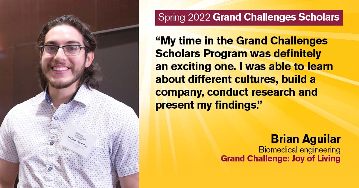 “My time in the Grand Challenges Scholars Program was definitely an exciting one. I was able to learn about different cultures, build a company, conduct research, and present my findings.” Quote from scholar: Brian Aguilar; Degree: Biomedical engineering; Grand Challenge: Joy of Living