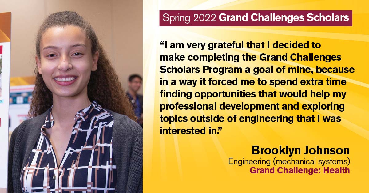 “I am very grateful that I decided to make completing the Grand Challenges Scholars Program a goal of mine, because in a way it forced me to spend extra time finding opportunities that would help my professional development and exploring topics outside of engineering that I was interested in.” Quote from scholar: Brooklyn Johnson; Degree: Engineering (mechanical systems); Grand Challenge: Health