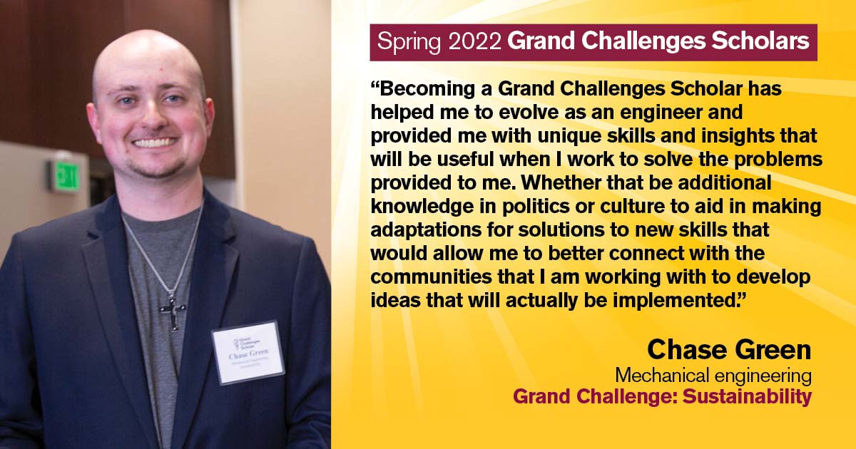 “Becoming a Grand Challenges Scholar has helped me to evolve as an engineer and provided me with unique skills and insights that will be useful when I work to solve the problems provided to me. Whether that be additional knowledge in politics or culture to aid in making adaptations for solutions to new skills that would allow me to better connect with the communities that I am working with to develop ideas that will actually be implemented.” Quote from scholar: Chase Green; Degree: Mechanical engineering; Grand Challenge: Sustainability