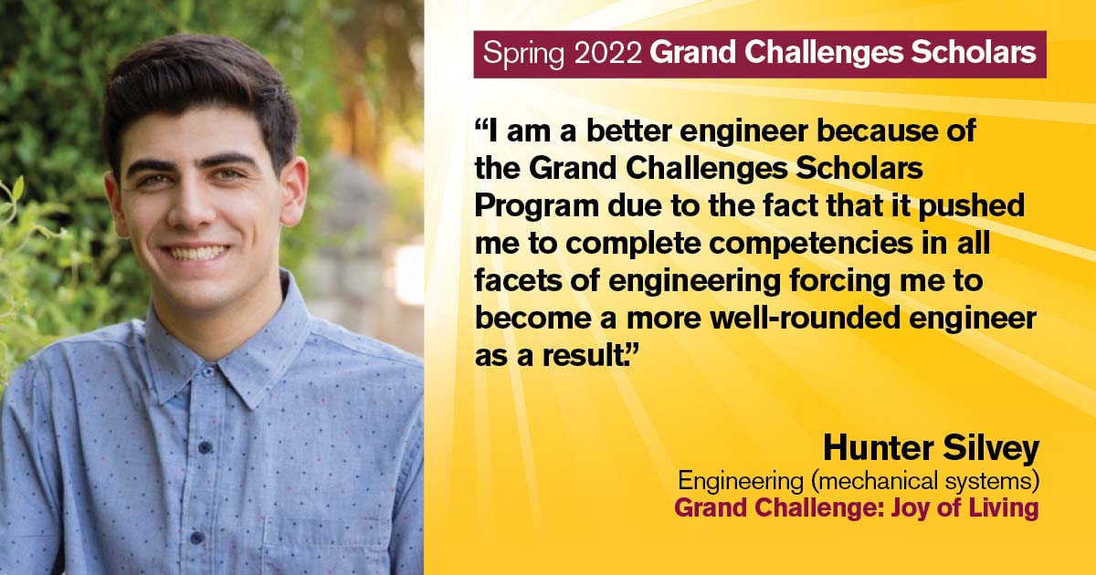 “I am a better engineer because of the Grand Challenges Scholars Program due to the fact that it pushed me to complete competencies in all facets of engineering forcing me to become a more well-rounded engineer as a result.” Quote from scholar: Hunter Silvey; Degree: Engineering (mechanical systems); Grand Challenge: Joy of Living