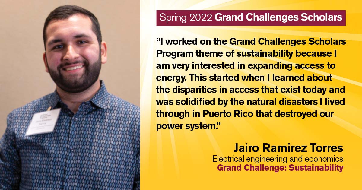 “I worked on the Grand Challenges Scholars Program theme of sustainability because I am very interested in expanding access to energy. This started when I learned about the disparities in access that exist today and was solidified by the natural disasters I lived through in Puerto Rico that destroyed our power system.” Quote from scholar: Jairo Ramirez Torres; Degrees: Electrical engineering and economics; Grand Challenge: Sustainability