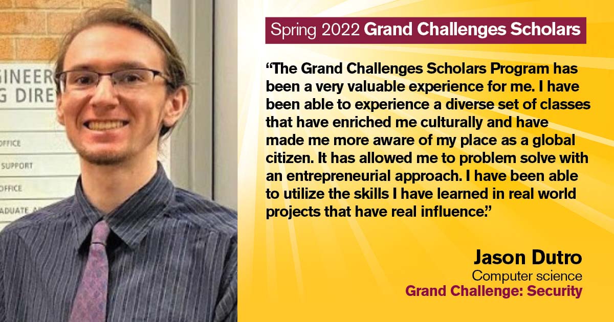 “The Grand Challenges Scholars Program has been a very valuable experience for me. I have been able to experience a diverse set of classes that have enriched me culturally, and have made me more aware of my place as a global citizen. It has allowed me to problem solve with an entrepreneurial approach. I have been able to utilize the skills I have learned in real world projects that have real influence.” Quote from scholar: Jason Dutro; Degree: Computer science; Grand Challenge: Security