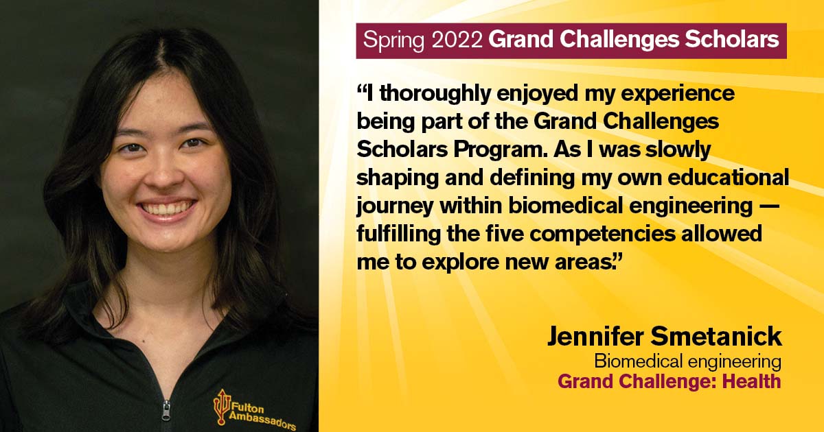 “I thoroughly enjoyed my experience being part of the Grand Challenges Scholars Program. As I was slowly shaping and defining my own educational journey within biomedical engineering, —fulfilling the five competencies allowed me to explore new areas.” Quote from scholar: Jennifer Smetanick; Degree: Biomedical engineering; Grand Challenge: Health