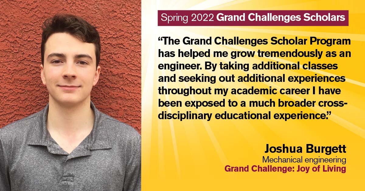 “The Grand Challenges Scholar Program has helped me grow tremendously as an engineer. By taking additional classes and seeking out additional experiences throughout my academic career I have been exposed to a much broader cross-disciplinary educational experience.” Quote from scholar: Joshua Burgett; Degree: Mechanical engineering; Grand Challenge: Joy of Living