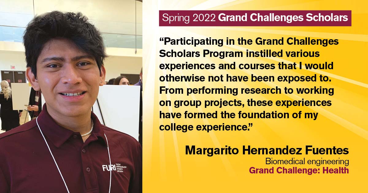 “Participating in the Grand Challenges Scholars Program instilled various experiences and courses that I would otherwise not have been exposed to. From performing research to working on group projects, these experiences have formed the foundation of my college experience.” Quote from scholar: Margarito Hernandez Fuentes; Degree: Biomedical engineering; Grand Challenge: Health