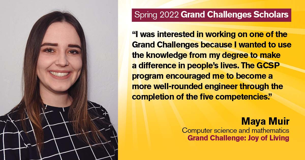 “I was interested in working on one of the Grand Challenges because I wanted to use the knowledge from my degree to make a difference in people's lives. The GCSP program encouraged me to become a more well-rounded engineer through the completion of the five competencies.” Quote from scholar: Maya Muir; Degrees: Computer science and mathematics; Grand Challenge: Joy of Living