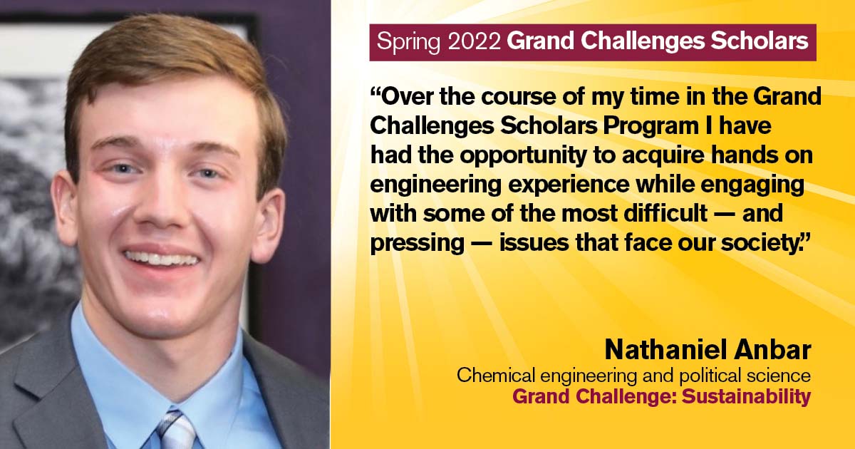 “Over the course of my time in the Grand Challenges Scholars Program I have had the opportunity to acquire hands on engineering experience while engaging with some of the most difficult - and pressing - issues that face our society.” Quote from scholar: Nathaniel Anbar; Degrees: Chemical engineering and political science; Grand Challenge: Sustainability