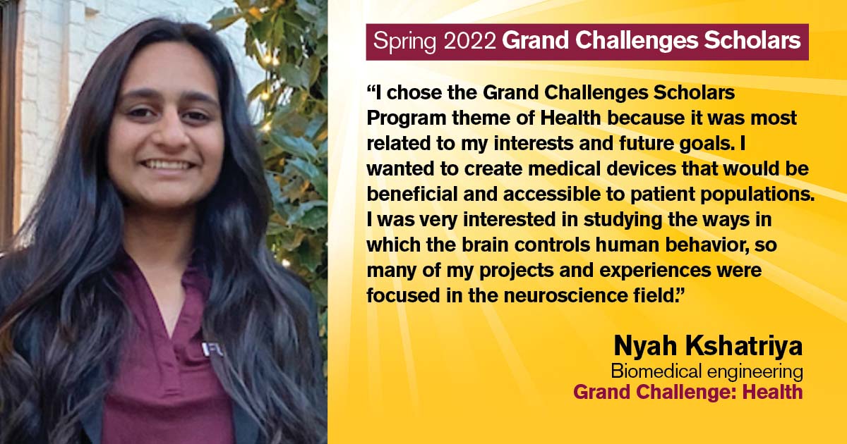 “I chose the Grand Challenges Scholars Program theme of Health because it was most related to my interests and future goals. I wanted to create medical devices that would be beneficial and accessible to patient populations. I was very interested in studying the ways in which the brain controls human behavior, so many of my projects and experiences were focused in the neuroscience field.” Quote from scholar: Nyah Kshatriya; Degree: Biomedical engineering; Grand Challenge: Health