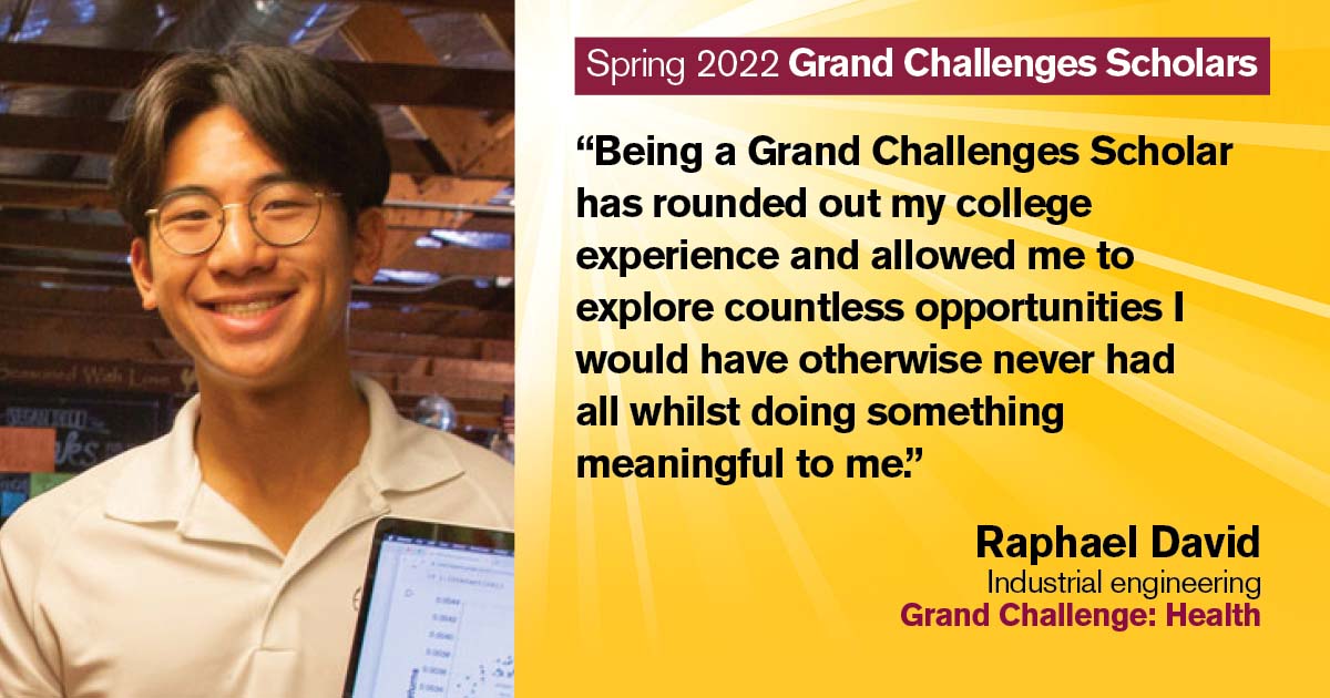 “Being a Grand Challenges Scholar has rounded out my college experience and allowed me to explore countless opportunities I would have otherwise never had all whilst doing something meaningful to me.” Quote from scholar: Raphael David; Degree: Industrial engineering; Grand Challenge: Health
