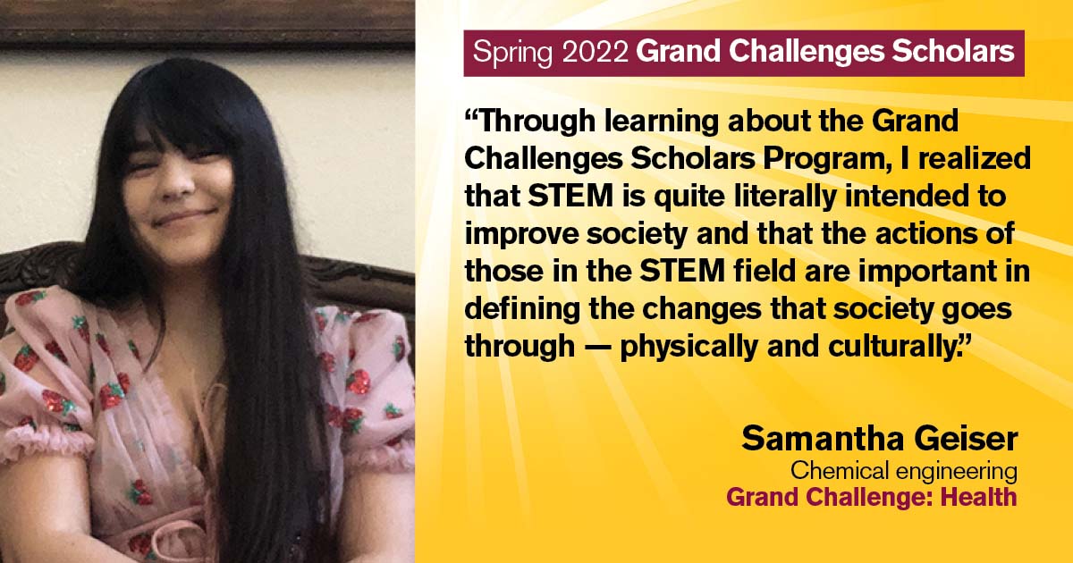 “Through learning about the Grand Challenges Scholars Program, I realized that STEM is quite literally intended to improve society, and that the actions of those in the STEM field are important in defining the changes that society goes through--physically and culturally.” Quote from scholar: Samantha Geiser; Degree: Chemical engineering; Grand Challenge: Health