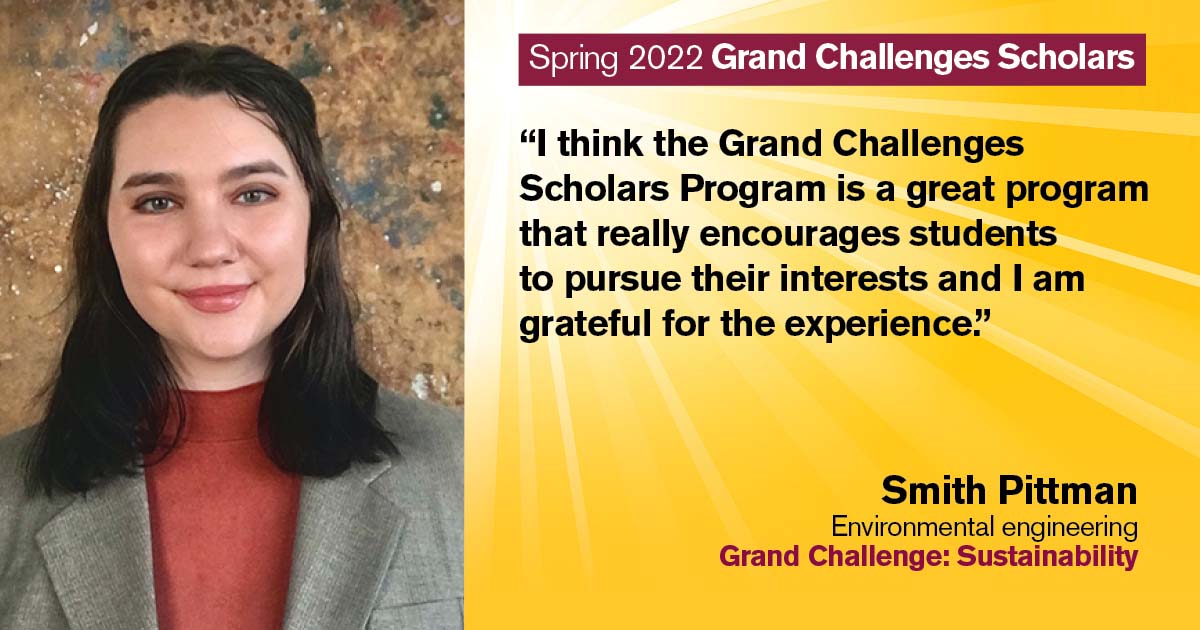 “I think the Grand Challenges Scholars Program is a great program that really encourages students to pursue their interests, and I am grateful for the experience.” Quote from scholar: Smith Pittman; Degree: Environmental engineering; Grand Challenge: Sustainability